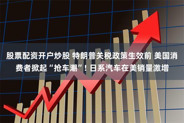 股票配资开户炒股 特朗普关税政策生效前 美国消费者掀起“抢车潮”! 日系汽车在美销量激增