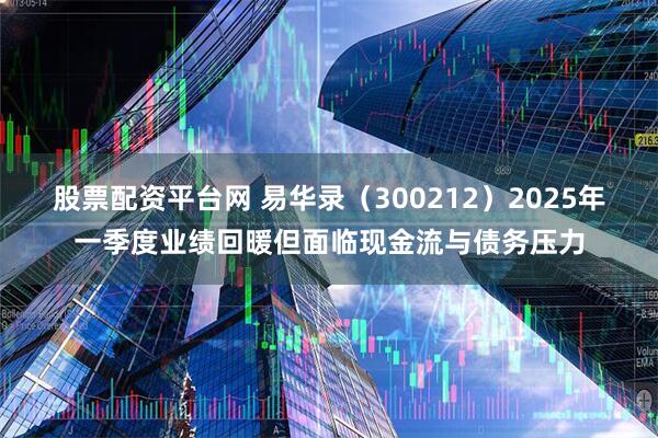 股票配资平台网 易华录（300212）2025年一季度业绩回暖但面临现金流与债务压力