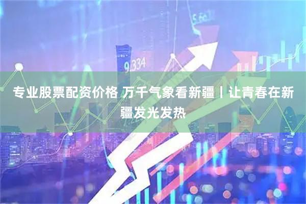 专业股票配资价格 万千气象看新疆丨让青春在新疆发光发热