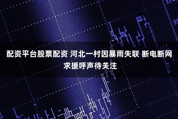 配资平台股票配资 河北一村因暴雨失联 断电断网 求援呼声待关注