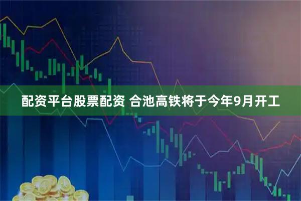 配资平台股票配资 合池高铁将于今年9月开工