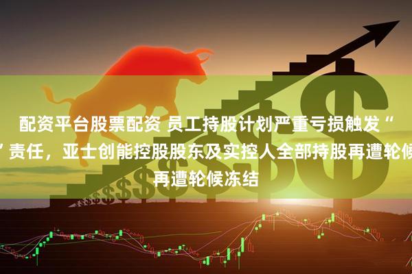 配资平台股票配资 员工持股计划严重亏损触发“兜底”责任，亚士创能控股股东及实控人全部持股再遭轮候冻结