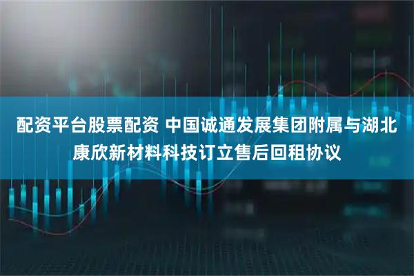 配资平台股票配资 中国诚通发展集团附属与湖北康欣新材料科技订立售后回租协议